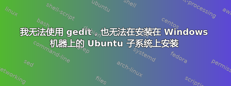 我无法使用 gedit，也无法在安装在 Windows 机器上的 Ubuntu 子系统上安装