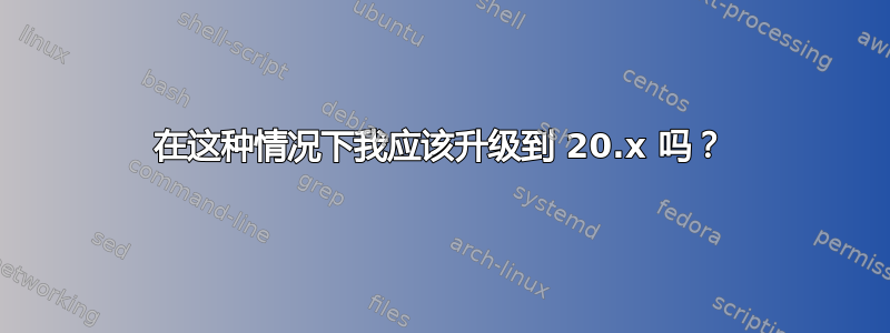 在这种情况下我应该升级到 20.x 吗？