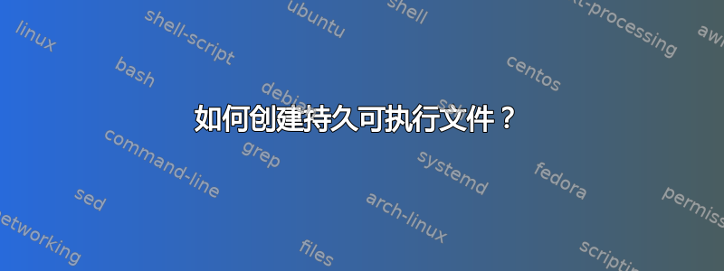 如何创建持久可执行文件？