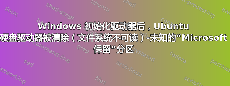 Windows 初始化驱动器后，Ubuntu 硬盘驱动器被清除（文件系统不可读）-未知的“Microsoft 保留”分区