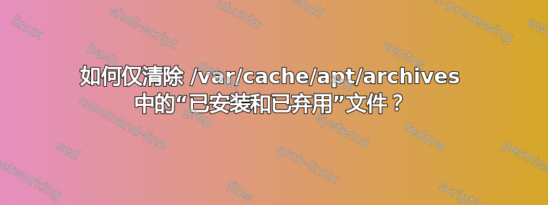 如何仅清除 /var/cache/apt/archives 中的“已安装和已弃用”文件？