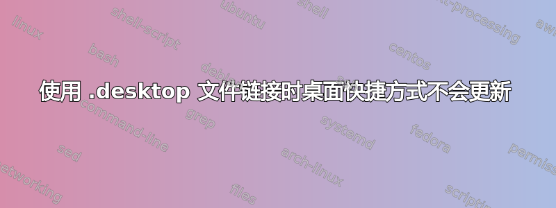 使用 .desktop 文件链接时桌面快捷方式不会更新