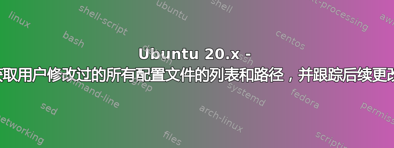 Ubuntu 20.x - 获取用户修改过的所有配置文件的列表和路径，并跟踪后续更改