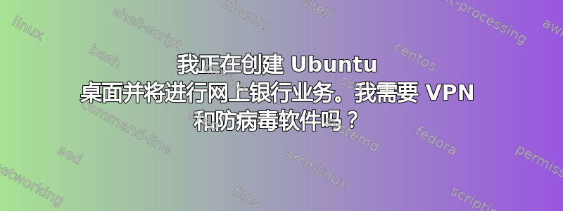 我正在创建 Ubuntu 桌面并将进行网上银行业务。我需要 VPN 和防病毒软件吗？