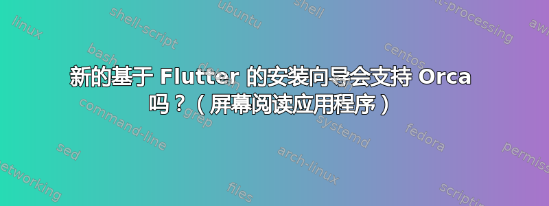 新的基于 Flutter 的安装向导会支持 Orca 吗？（屏幕阅读应用程序）