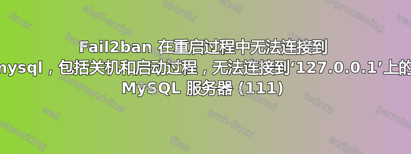 Fail2ban 在重启过程中无法连接到 mysql，包括关机和启动过程，无法连接到‘127.0.0.1’上的 MySQL 服务器 (111)