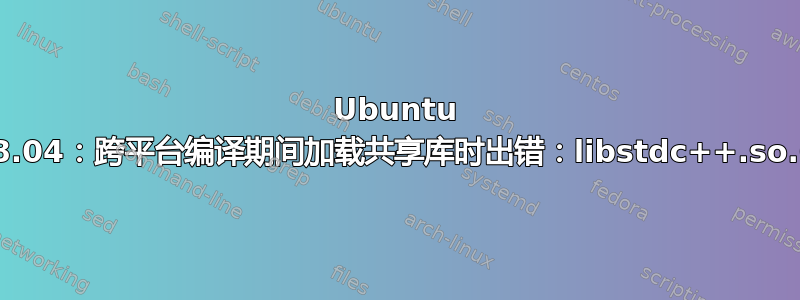 Ubuntu 18.04：跨平台编译期间加载共享库时出错：libstdc++.so.6