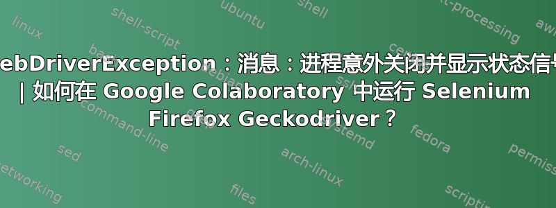 WebDriverException：消息：进程意外关闭并显示状态信号 | 如何在 Google Colaboratory 中运行 Selenium Firefox Geckodriver？