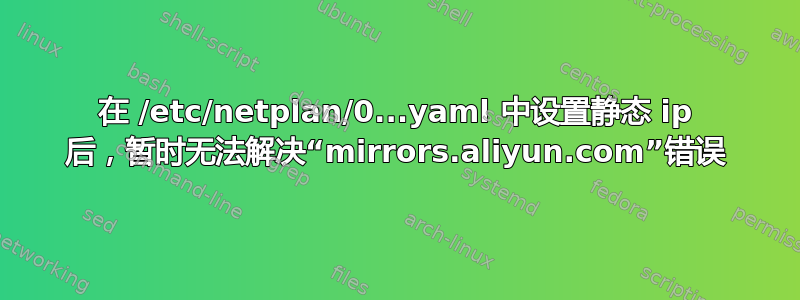 在 /etc/netplan/0...yaml 中设置静态 ip 后，暂时无法解决“mirrors.aliyun.com”错误