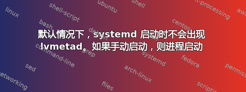 默认情况下，systemd 启动时不会出现 lvmetad。如果手动启动，则进程启动