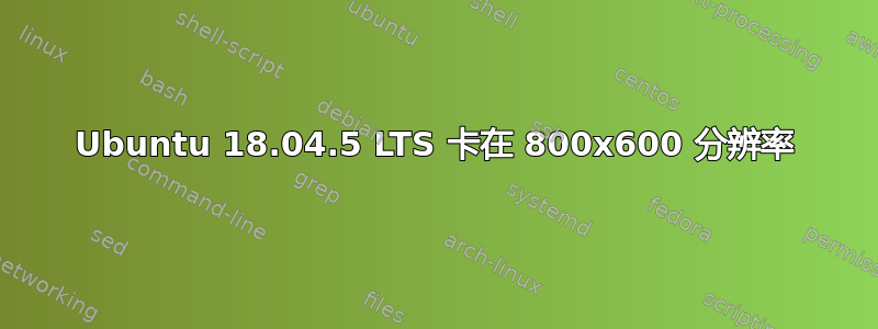 Ubuntu 18.04.5 LTS 卡在 800x600 分辨率