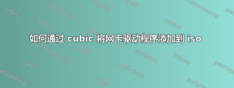 如何通过 cubic 将网卡驱动程序添加到 iso