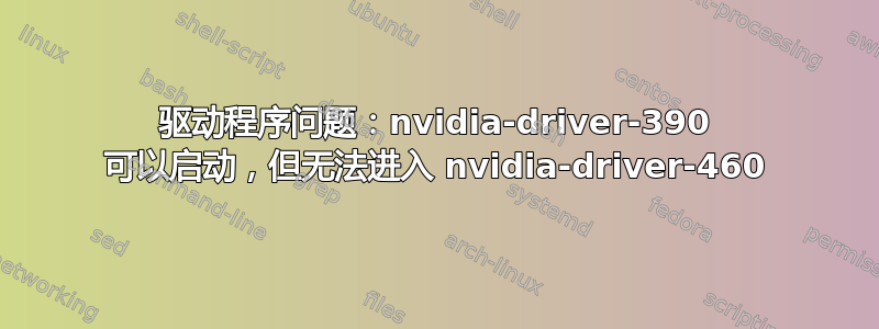 驱动程序问题：nvidia-driver-390 可以启动，但无法进入 nvidia-driver-460