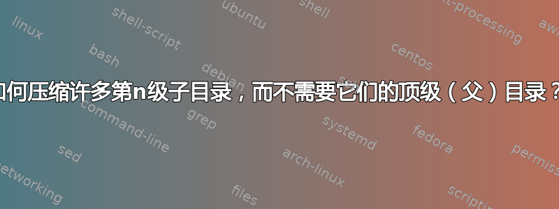 如何压缩许多第n级子目录，而不需要它们的顶级（父）目录？