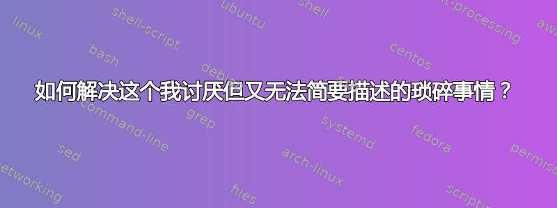 如何解决这个我讨厌但又无法简要描述的琐碎事情？