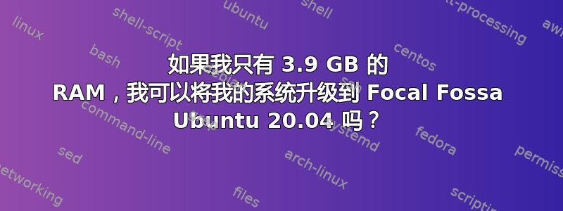 如果我只有 3.9 GB 的 RAM，我可以将我的系统升级到 Focal Fossa Ubuntu 20.04 吗？