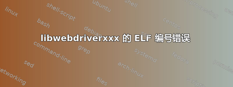 libwebdriverxxx 的 ELF 编号错误