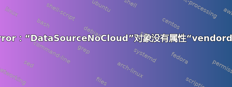 AttributeError：“DataSourceNoCloud”对象没有属性“vendordata2_raw”