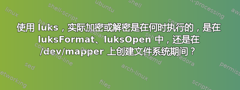 使用 luks，实际加密或解密是在何时执行的，是在 luksFormat、luksOpen 中，还是在 /dev/mapper 上创建文件系统期间？