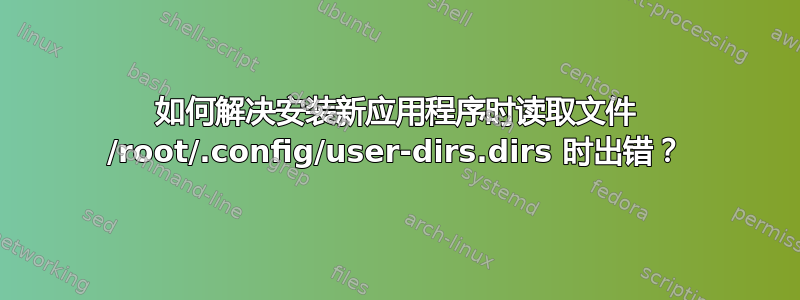 如何解决安装新应用程序时读取文件 /root/.config/user-dirs.dirs 时出错？