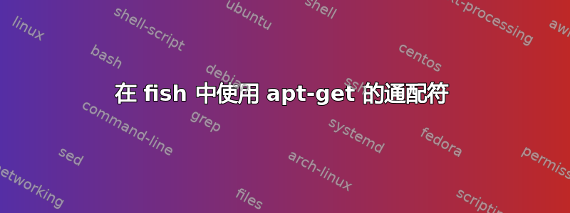 在 fish 中使用 apt-get 的通配符