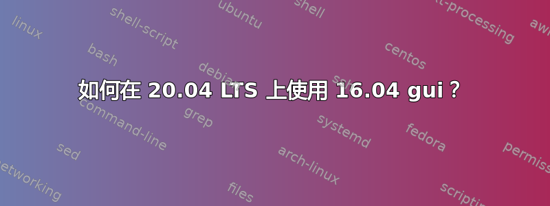 如何在 20.04 LTS 上使用 16.04 gui？