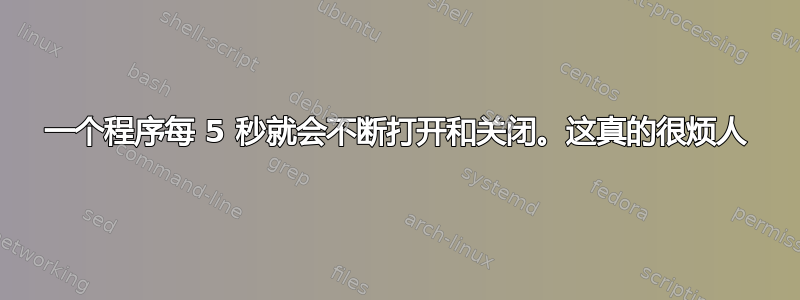 一个程序每 5 秒就会不断打开和关闭。这真的很烦人