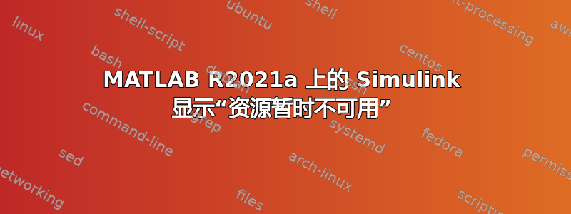 MATLAB R2021a 上的 Simulink 显示“资源暂时不可用”