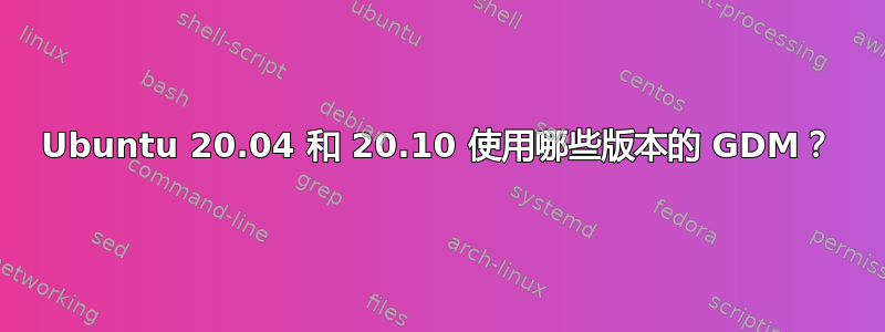 Ubuntu 20.04 和 20.10 使用哪些版本的 GDM？