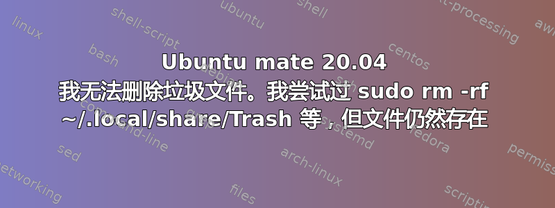 Ubuntu mate 20.04 我无法删除垃圾文件。我尝试过 sudo rm -rf ~/.local/share/Trash 等，但文件仍然存在