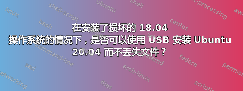 在安装了损坏的 18.04 操作系统的情况下，是否可以使用 USB 安装 Ubuntu 20.04 而不丢失文件？