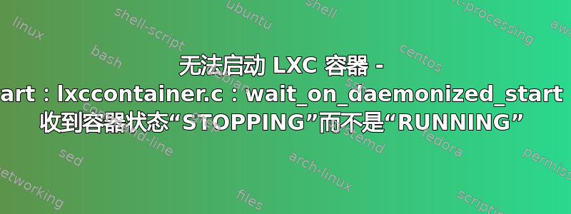 无法启动 LXC 容器 - lxc-start：lxccontainer.c：wait_on_daemonized_start：804 收到容器状态“STOPPING”而不是“RUNNING”