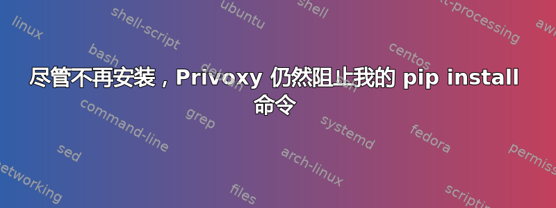 尽管不再安装，Privoxy 仍然阻止我的 pip install 命令