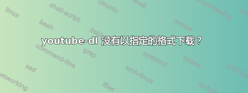 youtube-dl 没有以指定的格式下载？