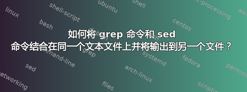 如何将 grep 命令和 sed 命令结合在同一个文本文件上并将输出到另一个文件？