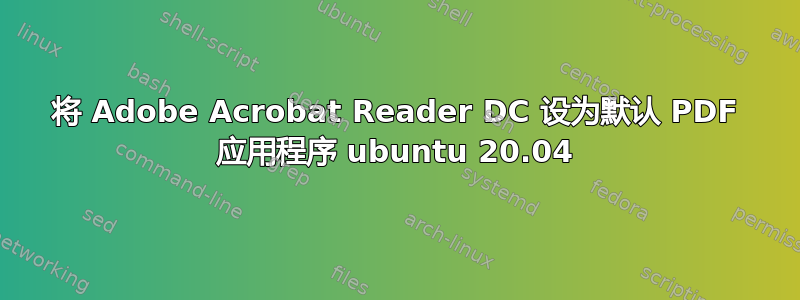 将 Adob​​e Acrobat Reader DC 设为默认 PDF 应用程序 ubuntu 20.04