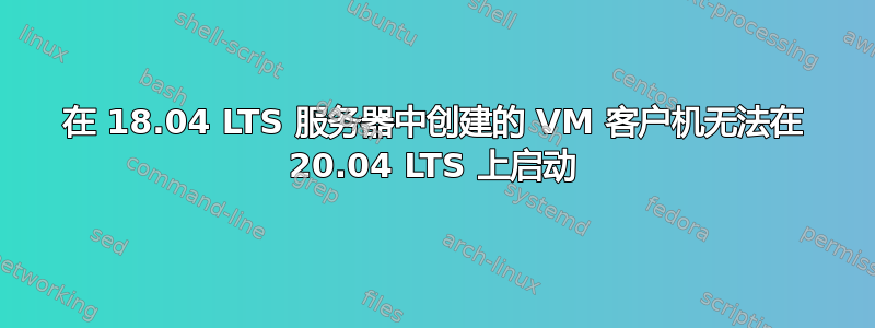 在 18.04 LTS 服务器中创建的 VM 客户机无法在 20.04 LTS 上启动