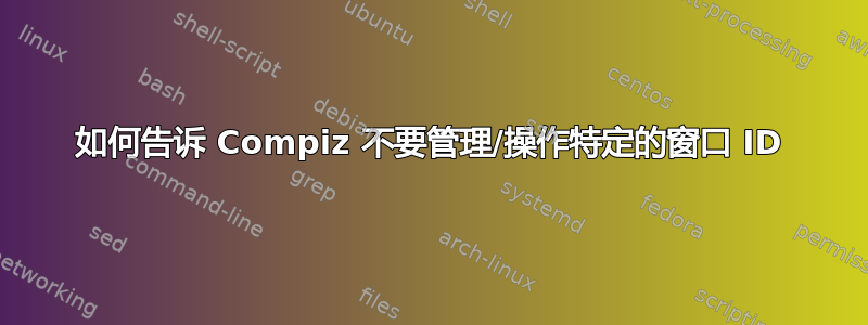 如何告诉 Compiz 不要管理/操作特定的窗口 ID