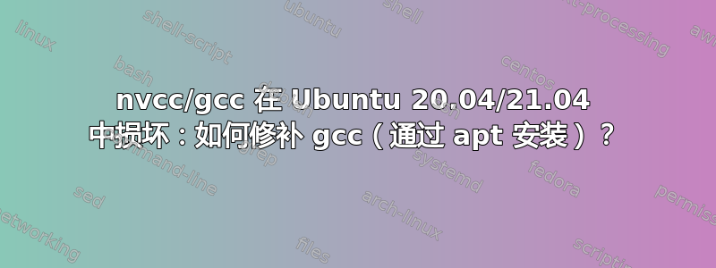 nvcc/gcc 在 Ubuntu 20.04/21.04 中损坏：如何修补 gcc（通过 apt 安装）？