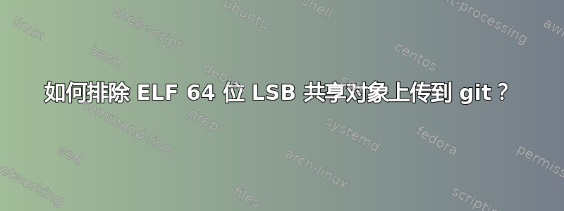 如何排除 ELF 64 位 LSB 共享对象上传到 git？