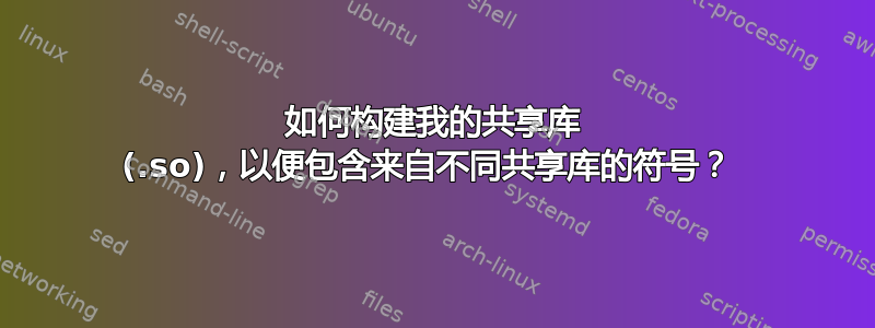 如何构建我的共享库 (.so)，以便包含来自不同共享库的符号？ 