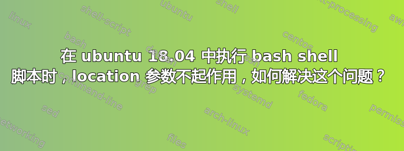 在 ubuntu 18.04 中执行 bash shell 脚本时，location 参数不起作用，如何解决这个问题？