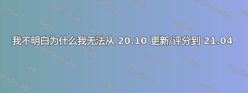 我不明白为什么我无法从 20.10 更新/评分到 21.04