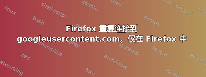 Firefox 重复连接到 googleusercontent.com。仅在 Firefox 中