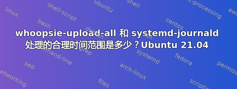 whoopsie-upload-all 和 systemd-journald 处理的合理时间范围是多少？Ubuntu 21.04