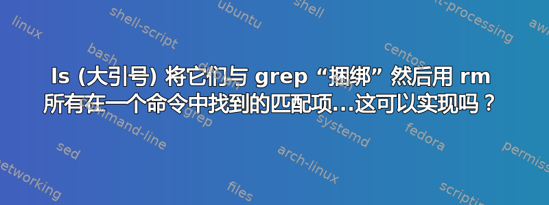 ls (大引号) 将它们与 grep “捆绑” 然后用 rm 所有在一个命令中找到的匹配项...这可以实现吗？