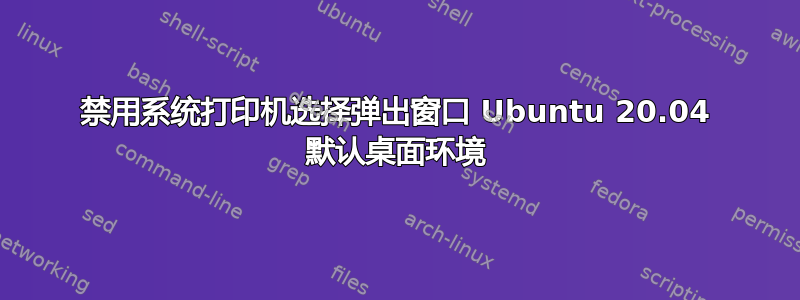 禁用系统打印机选择弹出窗口 Ubuntu 20.04 默认桌面环境