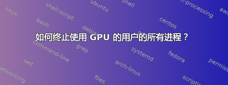 如何终止使用 GPU 的用户的所有进程？