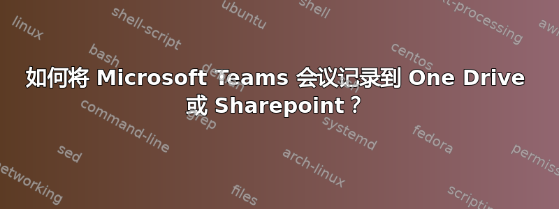 如何将 Microsoft Teams 会议记录到 One Drive 或 Sharepoint？