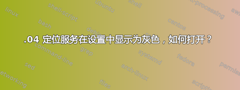 20.04 定位服务在设置中显示为灰色，如何打开？